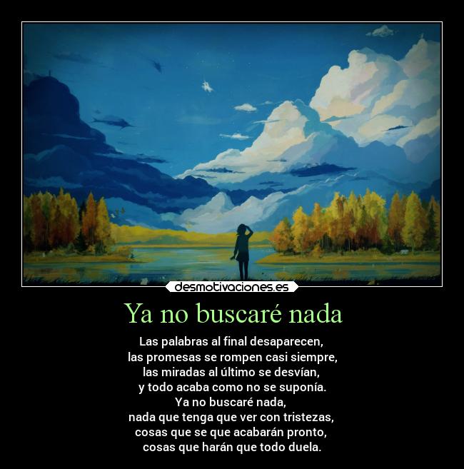 Ya no buscaré nada - Las palabras al final desaparecen,
las promesas se rompen casi siempre,
las miradas al último se desvían,
y todo acaba como no se suponía.
Ya no buscaré nada,
nada que tenga que ver con tristezas,
cosas que se que acabarán pronto,
cosas que harán que todo duela.