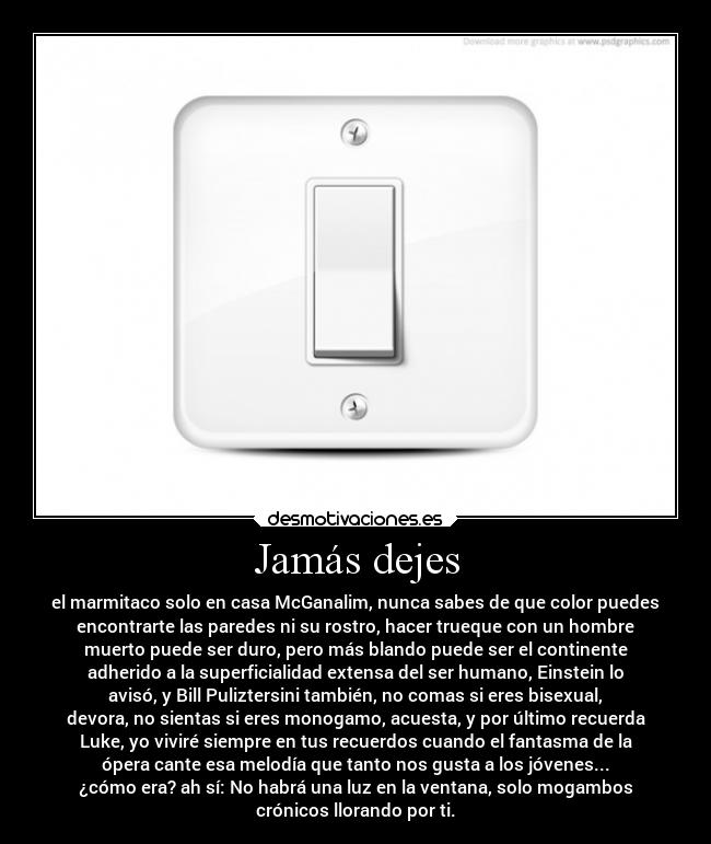 Jamás dejes - el marmitaco solo en casa McGanalim, nunca sabes de que color puedes
encontrarte las paredes ni su rostro, hacer trueque con un hombre
muerto puede ser duro, pero más blando puede ser el continente
adherido a la superficialidad extensa del ser humano, Einstein lo
avisó, y Bill Puliztersini también, no comas si eres bisexual,
devora, no sientas si eres monogamo, acuesta, y por último recuerda
Luke, yo viviré siempre en tus recuerdos cuando el fantasma de la
ópera cante esa melodía que tanto nos gusta a los jóvenes...
¿cómo era? ah sí: No habrá una luz en la ventana, solo mogambos
crónicos llorando por ti.