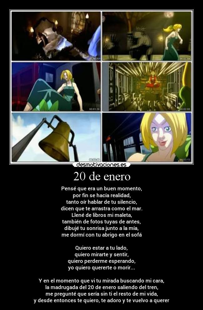 20 de enero - Pensé que era un buen momento,
por fin se hacía realidad,
tanto oír hablar de tu silencio,
dicen que te arrastra como el mar.
Llené de libros mi maleta,
también de fotos tuyas de antes,
dibujé tu sonrisa junto a la mía,
me dormí con tu abrigo en el sofá
Quiero estar a tu lado,
quiero mirarte y sentir,
quiero perderme esperando,
yo quiero quererte o morir...
Y en el momento que vi tu mirada buscando mi cara,
la madrugada del 20 de enero saliendo del tren,
me pregunté que sería sin ti el resto de mi vida,
y desde entonces te quiero, te adoro y te vuelvo a querer