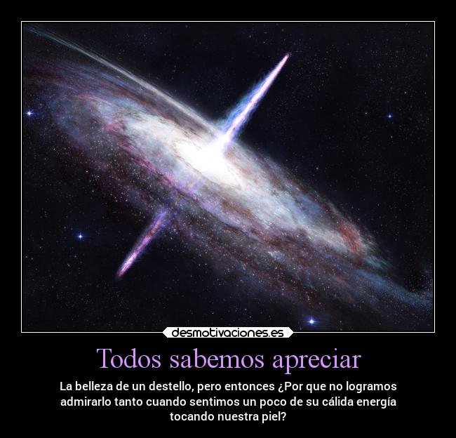 Todos sabemos apreciar - La belleza de un destello, pero entonces ¿Por que no logramos
admirarlo tanto cuando sentimos un poco de su cálida energía
tocando nuestra piel?