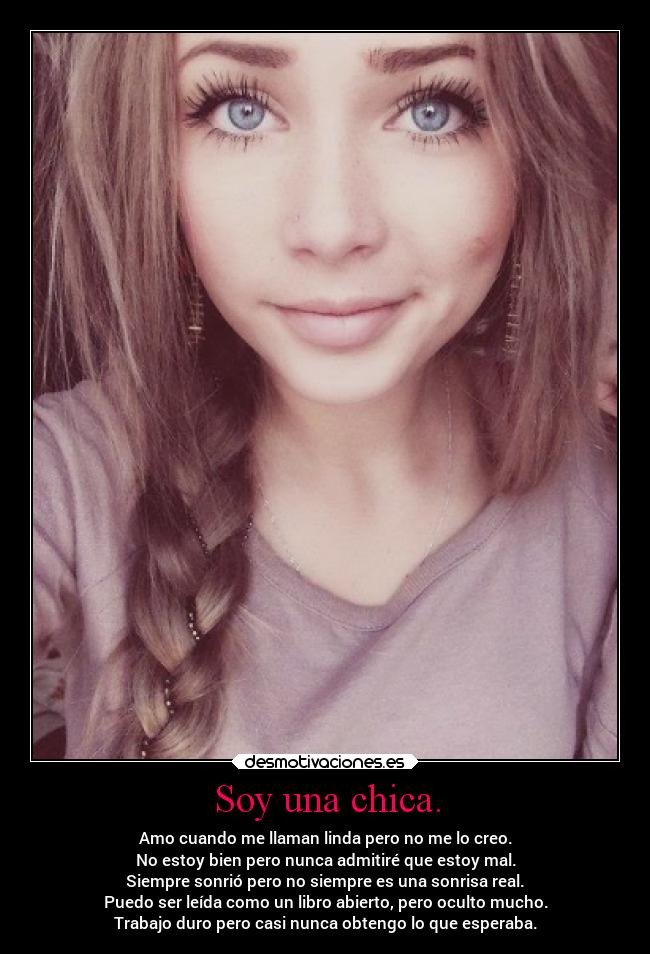 Soy una chica. - Amo cuando me llaman linda pero no me lo creo.
No estoy bien pero nunca admitiré que estoy mal.
Siempre sonrió pero no siempre es una sonrisa real.
Puedo ser leída como un libro abierto, pero oculto mucho.
Trabajo duro pero casi nunca obtengo lo que esperaba.