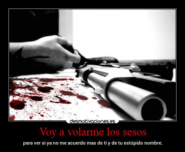 Voy a volarme los sesos - para ver si ya no me acuerdo mas de ti y de tu estúpido nombre.