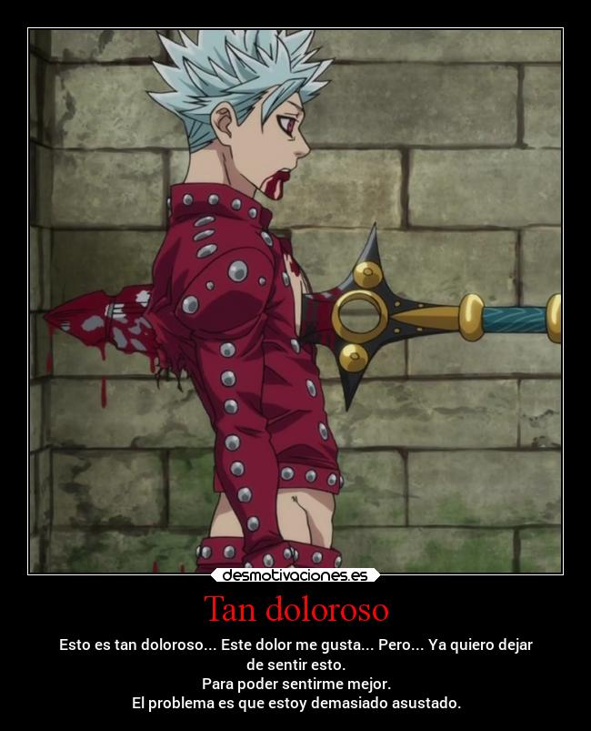 Tan doloroso - Esto es tan doloroso... Este dolor me gusta... Pero... Ya quiero dejar
de sentir esto.
Para poder sentirme mejor.
El problema es que estoy demasiado asustado.