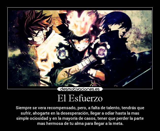 El Esfuerzo - Siempre se vera recompensado, pero, a falta de talento, tendrás que
sufrir, ahogarte en la desesperación, llegar a odiar hasta la mas
simple ociosidad y en la mayoría de casos, tener que perder la parte
mas hermosa de tu alma para llegar a la meta.
