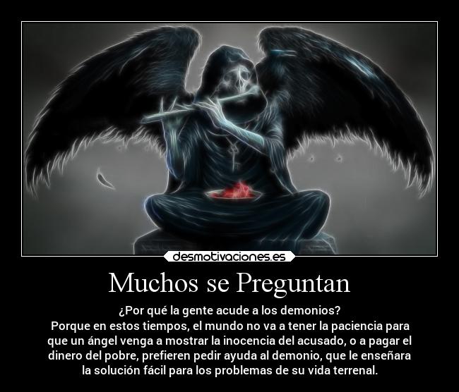 Muchos se Preguntan - ¿Por qué la gente acude a los demonios?
Porque en estos tiempos, el mundo no va a tener la paciencia para
que un ángel venga a mostrar la inocencia del acusado, o a pagar el
dinero del pobre, prefieren pedir ayuda al demonio, que le enseñara
la solución fácil para los problemas de su vida terrenal.