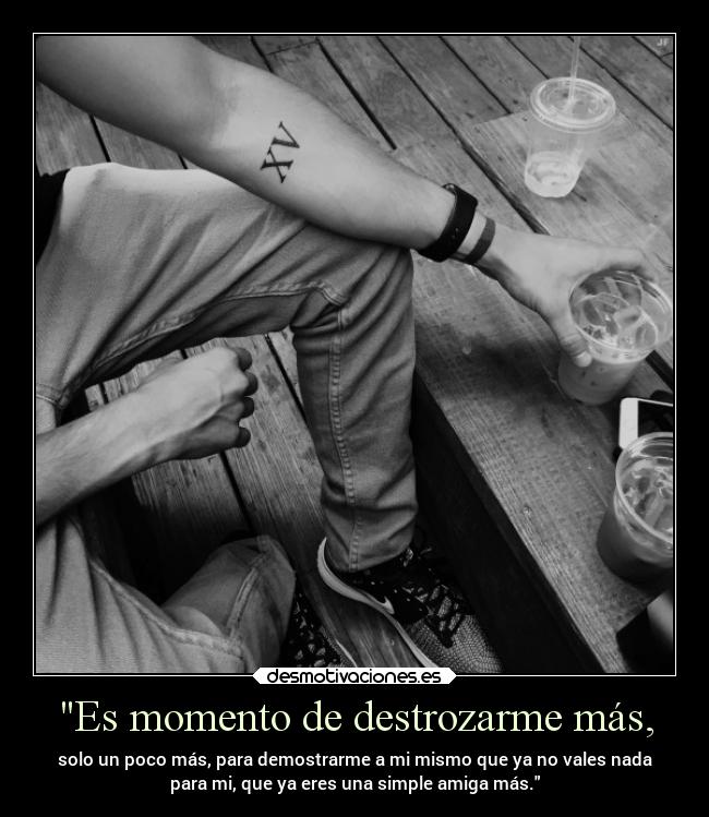 Es momento de destrozarme más, - solo un poco más, para demostrarme a mi mismo que ya no vales nada
para mi, que ya eres una simple amiga más.