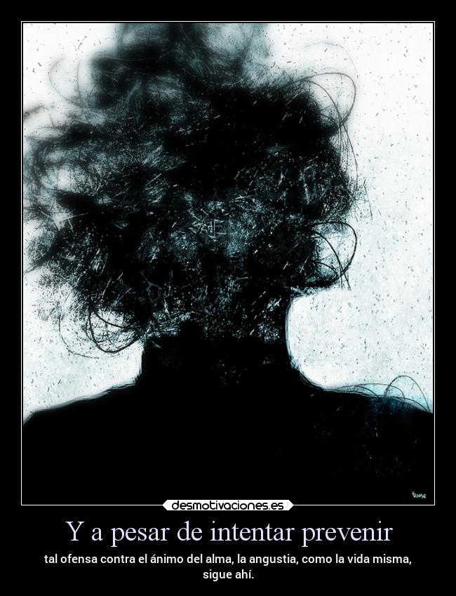 Y a pesar de intentar prevenir - tal ofensa contra el ánimo del alma, la angustia, como la vida misma,
sigue ahí.