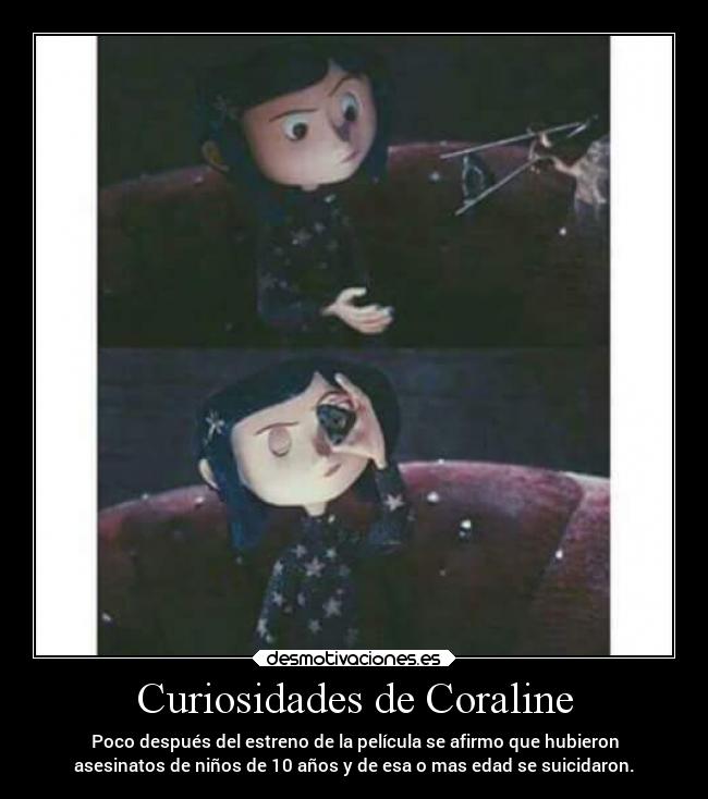 Curiosidades de Coraline - Poco después del estreno de la película se afirmo que hubieron
asesinatos de niños de 10 años y de esa o mas edad se suicidaron.