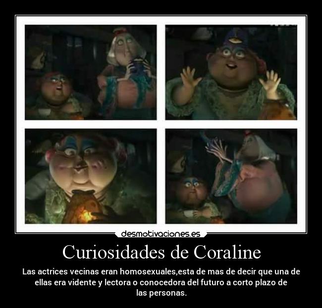 Curiosidades de Coraline - Las actrices vecinas eran homosexuales,esta de mas de decir que una de
ellas era vidente y lectora o conocedora del futuro a corto plazo de
las personas.