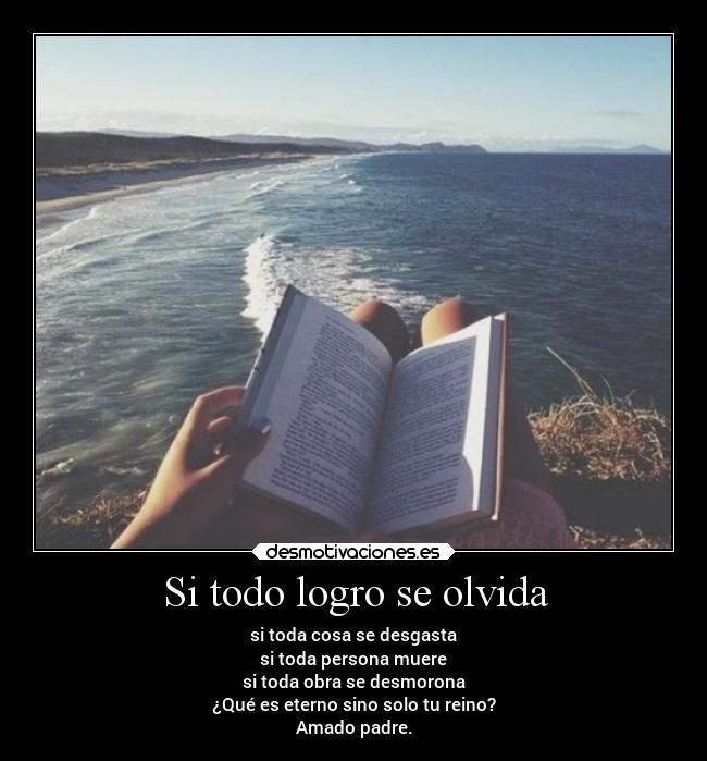 Si todo logro se olvida - si toda cosa se desgasta
si toda persona muere
si toda obra se desmorona
¿Qué es eterno sino solo tu reino?
Amado padre.