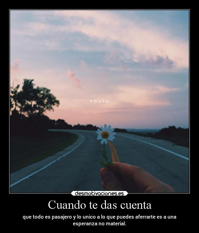 Cuando te das cuenta - que todo es pasajero y lo unico a lo que puedes aferrarte es a una
esperanza no material.