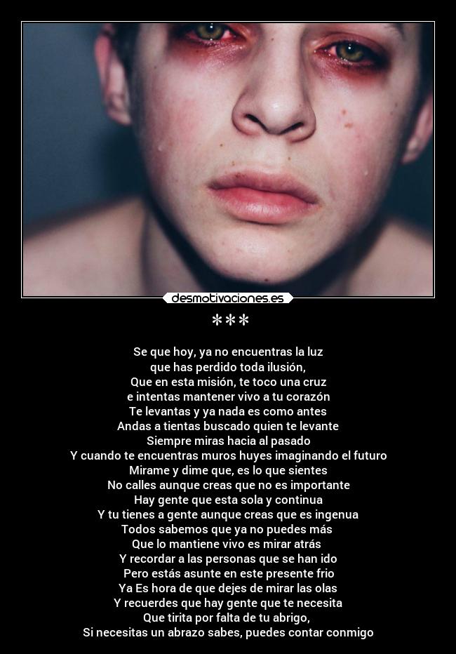 *** - Se que hoy, ya no encuentras la luz
que has perdido toda ilusión,
Que en esta misión, te toco una cruz
e intentas mantener vivo a tu corazón
Te levantas y ya nada es como antes
Andas a tientas buscado quien te levante
Siempre miras hacia al pasado
Y cuando te encuentras muros huyes imaginando el futuro
Mirame y dime que, es lo que sientes
No calles aunque creas que no es importante
Hay gente que esta sola y continua
Y tu tienes a gente aunque creas que es ingenua
Todos sabemos que ya no puedes más
Que lo mantiene vivo es mirar atrás
Y recordar a las personas que se han ido
Pero estás asunte en este presente frio
Ya Es hora de que dejes de mirar las olas
Y recuerdes que hay gente que te necesita
Que tirita por falta de tu abrigo,
Si necesitas un abrazo sabes, puedes contar conmigo