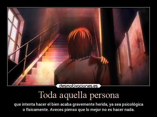 Toda aquella persona - que intenta hacer el bien acaba gravemente herida, ya sea psicológica
o físicamente. Aveces pienso que lo mejor no es hacer nada.