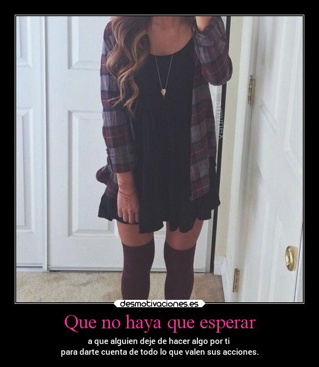 Que no haya que esperar - a que alguien deje de hacer algo por ti
para darte cuenta de todo lo que valen sus acciones.