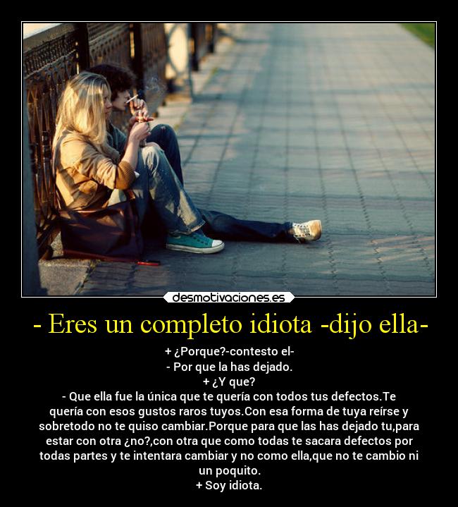 - Eres un completo idiota -dijo ella- - + ¿Porque?-contesto el-
- Por que la has dejado.
+ ¿Y que?
- Que ella fue la única que te quería con todos tus defectos.Te
quería con esos gustos raros tuyos.Con esa forma de tuya reírse y
sobretodo no te quiso cambiar.Porque para que las has dejado tu,para
estar con otra ¿no?,con otra que como todas te sacara defectos por
todas partes y te intentara cambiar y no como ella,que no te cambio ni
un poquito.
+ Soy idiota.