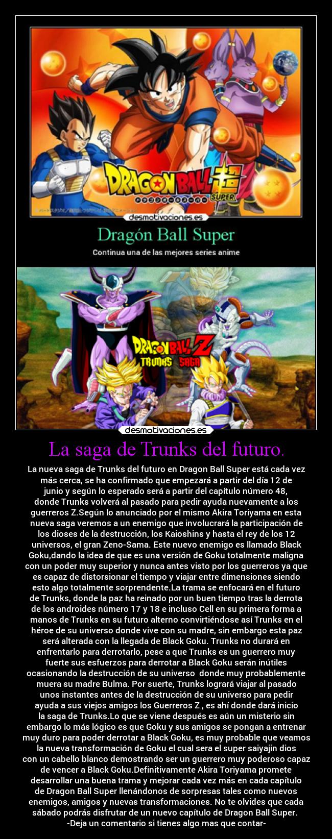 La saga de Trunks del futuro. - La nueva saga de Trunks del futuro en Dragon Ball Super está cada vez
más cerca, se ha confirmado que empezará a partir del día 12 de
junio y según lo esperado será a partir del capítulo número 48,
donde Trunks volverá al pasado para pedir ayuda nuevamente a los
guerreros Z.Según lo anunciado por el mismo Akira Toriyama en esta
nueva saga veremos a un enemigo que involucrará la participación de
los dioses de la destrucción, los Kaioshins y hasta el rey de los 12
universos, el gran Zeno-Sama. Este nuevo enemigo es llamado Black
Goku,dando la idea de que es una versión de Goku totalmente maligna
con un poder muy superior y nunca antes visto por los guerreros ya que
es capaz de distorsionar el tiempo y viajar entre dimensiones siendo
esto algo totalmente sorprendente.La trama se enfocará en el futuro
de Trunks, donde la paz ha reinado por un buen tiempo tras la derrota
de los androides número 17 y 18 e incluso Cell en su primera forma a
manos de Trunks en su futuro alterno convirtiéndose así Trunks en el
héroe de su universo donde vive con su madre, sin embargo esta paz
será alterada con la llegada de Black Goku. Trunks no durará en
enfrentarlo para derrotarlo, pese a que Trunks es un guerrero muy
fuerte sus esfuerzos para derrotar a Black Goku serán inútiles
ocasionando la destrucción de su universo donde muy probablemente
muera su madre Bulma. Por suerte, Trunks logrará viajar al pasado
unos instantes antes de la destrucción de su universo para pedir
ayuda a sus viejos amigos los Guerreros Z , es ahí donde dará inicio
la saga de Trunks.Lo que se viene después es aún un misterio sin
embargo lo más lógico es que Goku y sus amigos se pongan a entrenar
muy duro para poder derrotar a Black Goku, es muy probable que veamos
la nueva transformación de Goku el cual sera el super saiyajin dios
con un cabello blanco demostrando ser un guerrero muy poderoso capaz
de vencer a Black Goku.Definitivamente Akira Toriyama promete
desarrollar una buena trama y mejorar cada vez más en cada capítulo
de Dragon Ball Super llenándonos de sorpresas tales como nuevos
enemigos, amigos y nuevas transformaciones. No te olvides que cada
sábado podrás disfrutar de un nuevo capítulo de Dragon Ball Super.
-Deja un comentario si tienes algo mas que contar-