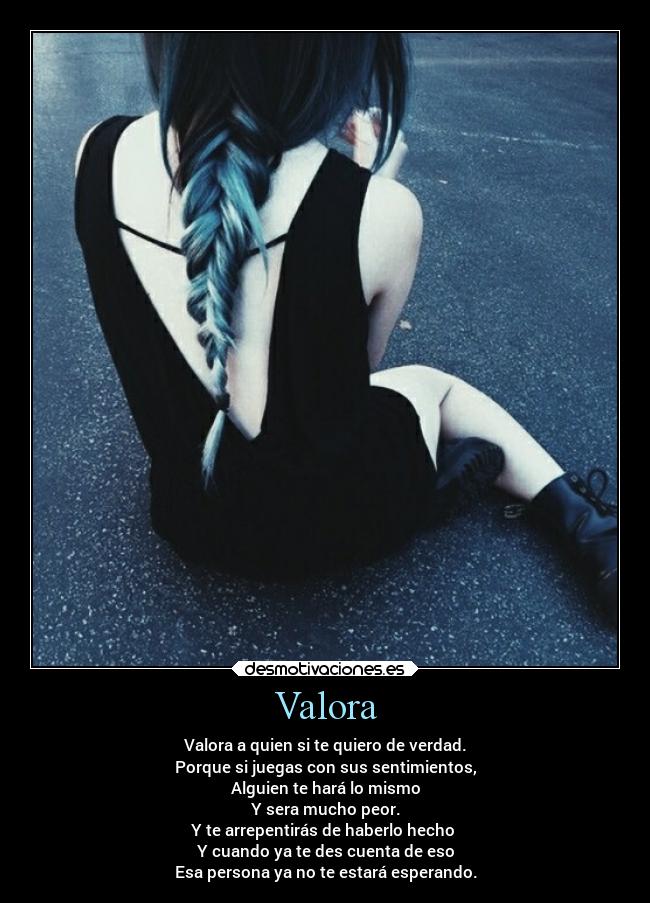 Valora - Valora a quien si te quiero de verdad.
Porque si juegas con sus sentimientos,
Alguien te hará lo mismo
Y sera mucho peor.
Y te arrepentirás de haberlo hecho 
Y cuando ya te des cuenta de eso
Esa persona ya no te estará esperando.