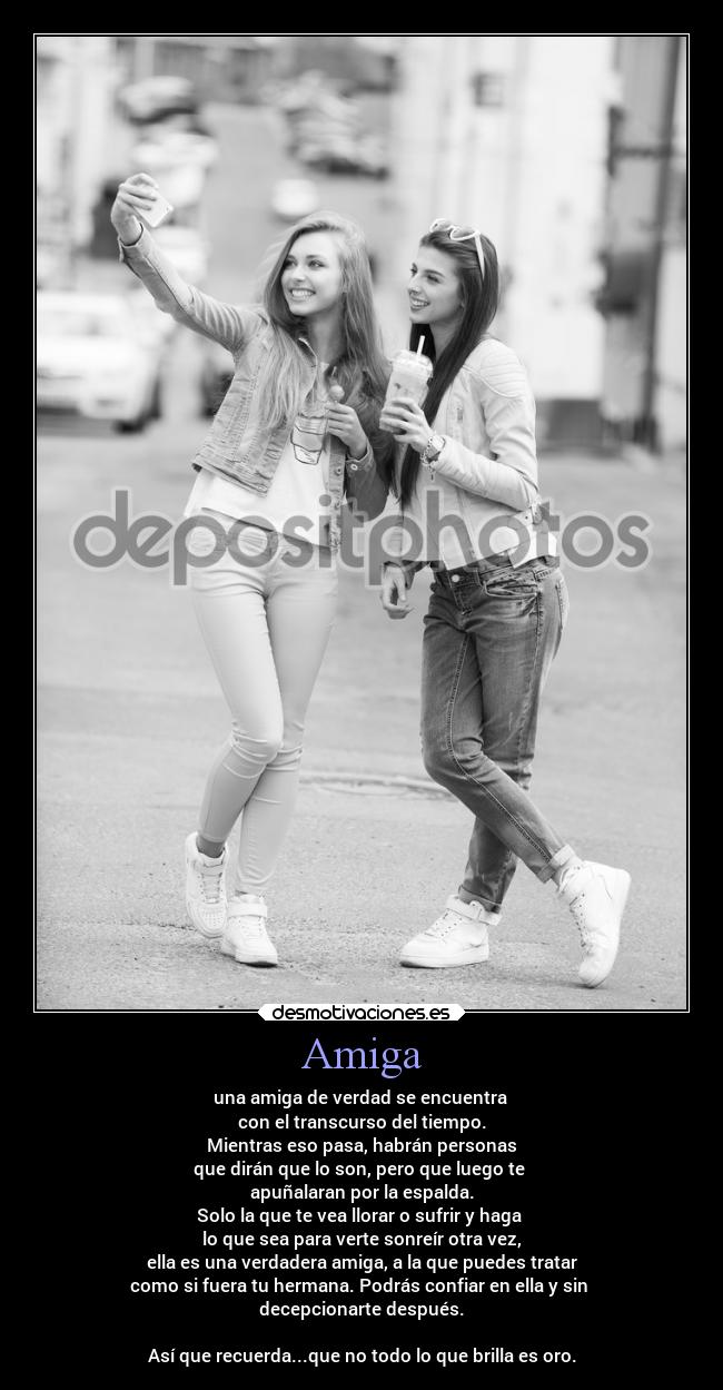 Amiga - una amiga de verdad se encuentra 
con el transcurso del tiempo.
Mientras eso pasa, habrán personas
que dirán que lo son, pero que luego te 
apuñalaran por la espalda.
Solo la que te vea llorar o sufrir y haga 
lo que sea para verte sonreír otra vez,
ella es una verdadera amiga, a la que puedes tratar
como si fuera tu hermana. Podrás confiar en ella y sin 
decepcionarte después.

Así que recuerda...que no todo lo que brilla es oro.
