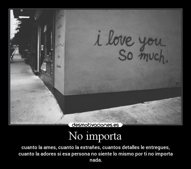 No importa - cuanto la ames, cuanto la extrañes, cuantos detalles le entregues,
cuanto la adores si esa persona no siente lo mismo por ti no importa
nada.
