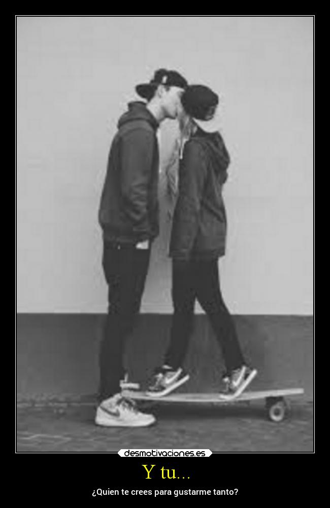 Y tu... - ¿Quien te crees para gustarme tanto?