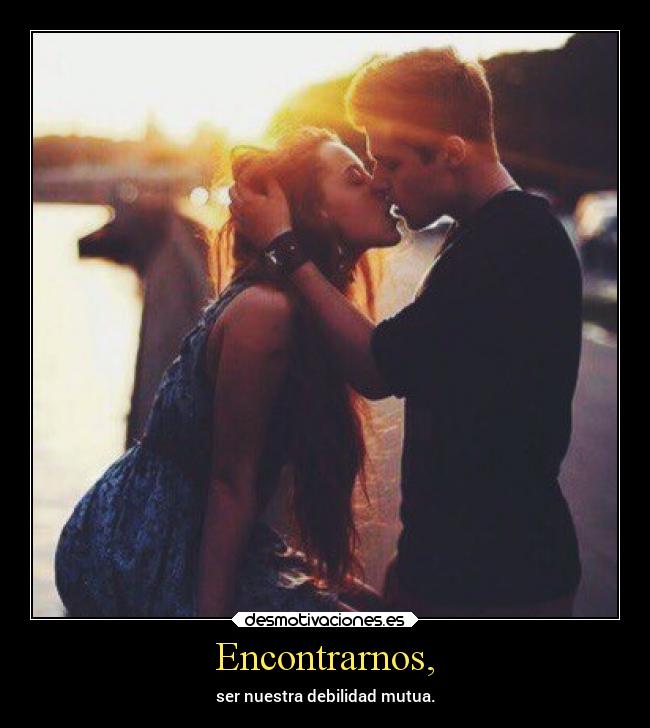 Encontrarnos, - ser nuestra debilidad mutua.