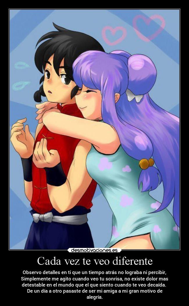 Cada vez te veo diferente - Observo detalles en ti que un tiempo atrás no lograba ni percibir,
Simplemente me agito cuando veo tu sonrisa, no existe dolor mas
detestable en el mundo que el que siento cuando te veo decaída.
De un día a otro pasaste de ser mi amiga a mi gran motivo de
alegría.