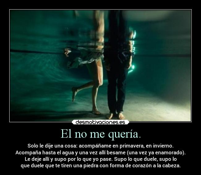 El no me quería. - Solo le dije una cosa: acompáñame en primavera, en invierno.
Acompaña hasta el agua y una vez allí besame (una vez ya enamorado).
Le deje allí y supo por lo que yo pase. Supo lo que duele, supo lo
que duele que te tiren una piedra con forma de corazón a la cabeza.