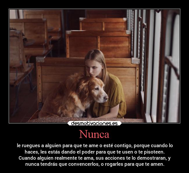 Nunca - le ruegues a alguien para que te ame o esté contigo, porque cuando lo
haces, les estás dando el poder para que te usen o te pisoteen.
Cuando alguien realmente te ama, sus acciones te lo demostraran, y
nunca tendrás que convencerlos, o rogarles para que te amen.