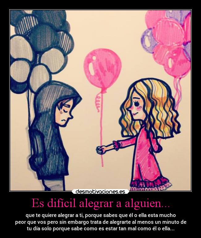 Es difícil alegrar a alguien... - que te quiere alegrar a ti, porque sabes que él o ella esta mucho
peor que vos pero sin embargo trata de alegrarte al menos un minuto de
tu día solo porque sabe como es estar tan mal como él o ella...