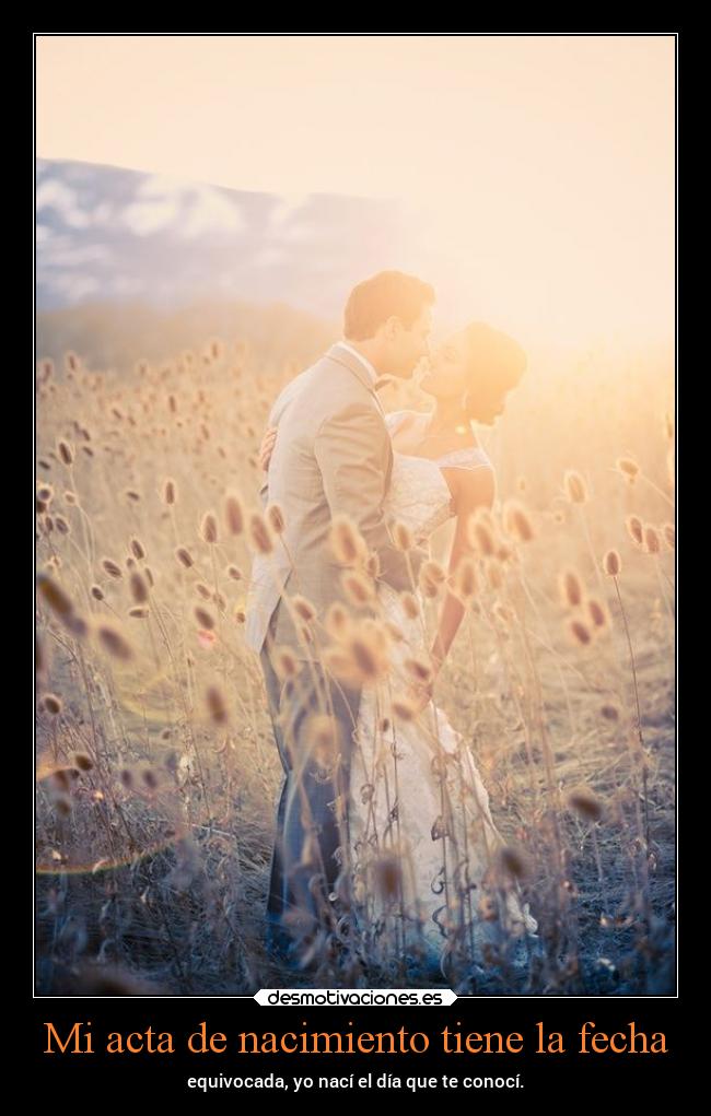 Mi acta de nacimiento tiene la fecha - equivocada, yo nací el día que te conocí.