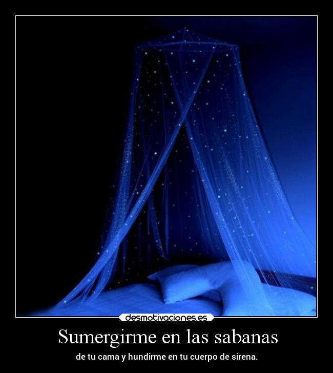 Sumergirme en las sabanas - de tu cama y hundirme en tu cuerpo de sirena.