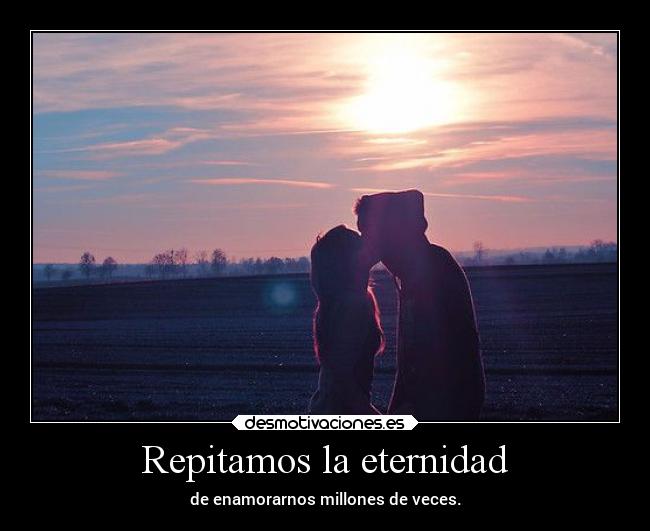 Repitamos la eternidad - de enamorarnos millones de veces.