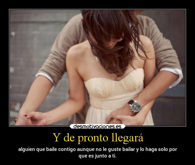 Y de pronto llegará - alguien que baile contigo aunque no le guste bailar y lo haga solo por
que es junto a ti.