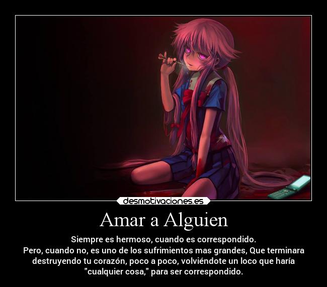 Amar a Alguien - Siempre es hermoso, cuando es correspondido.
Pero, cuando no, es uno de los sufrimientos mas grandes, Que terminara
destruyendo tu corazón, poco a poco, volviéndote un loco que haría
cualquier cosa, para ser correspondido.