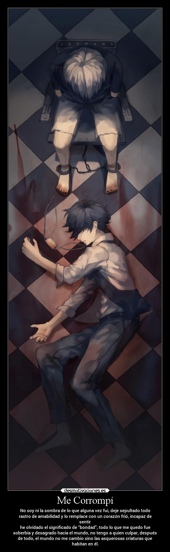 Me Corrompí - No soy ni la sombra de lo que alguna vez fui, deje sepultado todo
rastro de amabilidad y lo remplace con un corazón frió, incapaz de
sentir
he olvidado el significado de bondad, todo lo que me quedo fue
soberbia y desagrado hacia el mundo, no tengo a quien culpar, después
de todo, el mundo no me cambio sino las asquerosas criaturas que
habitan en él.