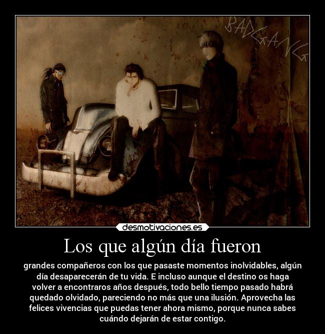 Los que algún día fueron - grandes compañeros con los que pasaste momentos inolvidables, algún
día desaparecerán de tu vida. E incluso aunque el destino os haga
volver a encontraros años después, todo bello tiempo pasado habrá
quedado olvidado, pareciendo no más que una ilusión. Aprovecha las
felices vivencias que puedas tener ahora mismo, porque nunca sabes
cuándo dejarán de estar contigo.