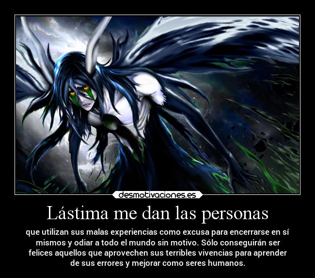 Lástima me dan las personas - que utilizan sus malas experiencias como excusa para encerrarse en sí
mismos y odiar a todo el mundo sin motivo. Sólo conseguirán ser
felices aquellos que aprovechen sus terribles vivencias para aprender
de sus errores y mejorar como seres humanos.