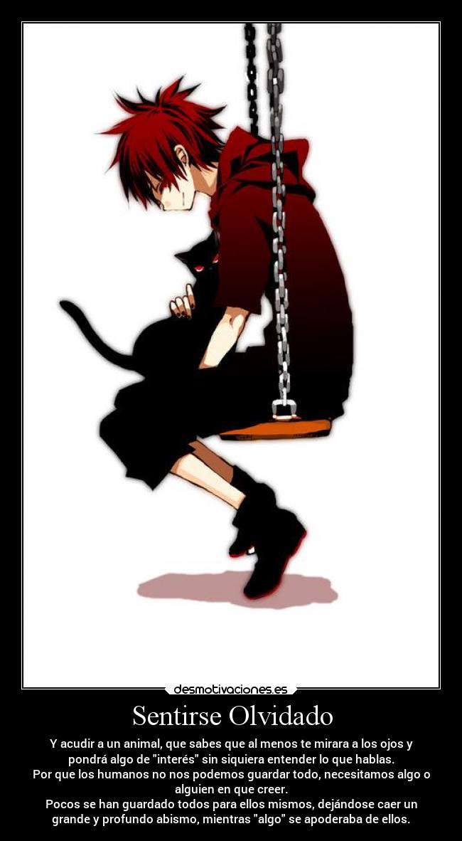 Sentirse Olvidado - Y acudir a un animal, que sabes que al menos te mirara a los ojos y
pondrá algo de interés sin siquiera entender lo que hablas.
Por que los humanos no nos podemos guardar todo, necesitamos algo o
alguien en que creer.
Pocos se han guardado todos para ellos mismos, dejándose caer un
grande y profundo abismo, mientras algo se apoderaba de ellos.