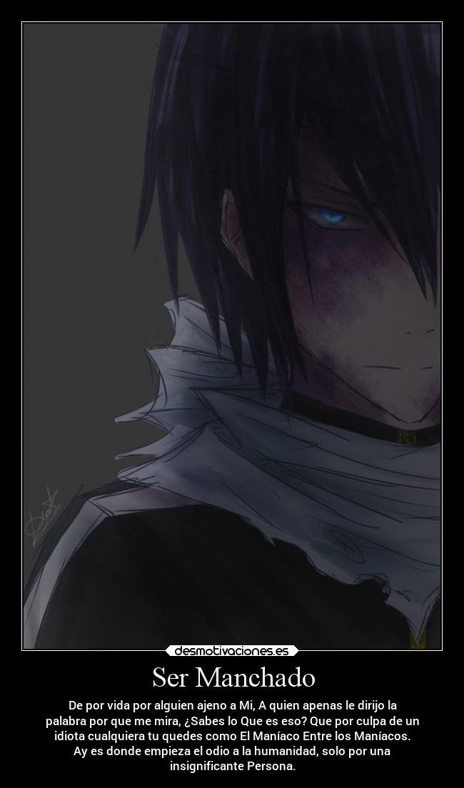 Ser Manchado - De por vida por alguien ajeno a Mi, A quien apenas le dirijo la
palabra por que me mira, ¿Sabes lo Que es eso? Que por culpa de un
idiota cualquiera tu quedes como El Maníaco Entre los Maníacos.
Ay es donde empieza el odio a la humanidad, solo por una
insignificante Persona.