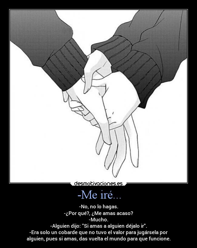-Me iré... - -No, no lo hagas.
-¿Por qué?, ¿Me amas acaso?
-Mucho.
-Alguien dijo: Si amas a alguien déjalo ir.
-Era solo un cobarde que no tuvo el valor para jugársela por
alguien, pues si amas, das vuelta el mundo para que funcione.