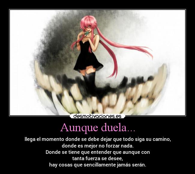 Aunque duela... - llega el momento donde se debe dejar que todo siga su camino,
donde es mejor no forzar nada.
Donde se tiene que entender que aunque con
tanta fuerza se desee,
hay cosas que sencillamente jamás serán.