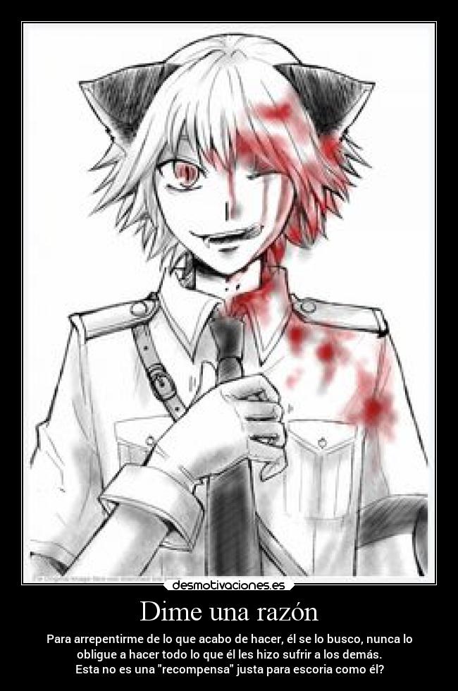 Dime una razón - Para arrepentirme de lo que acabo de hacer, él se lo busco, nunca lo
obligue a hacer todo lo que él les hizo sufrir a los demás.
Esta no es una recompensa justa para escoria como él?