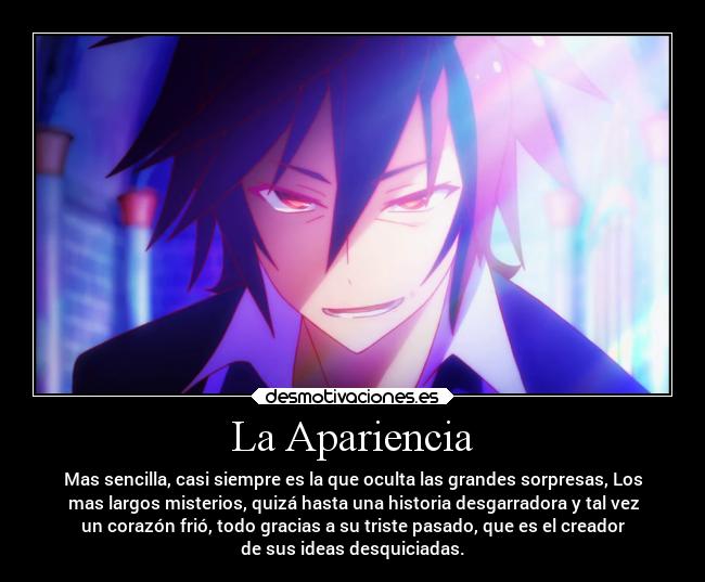 La Apariencia - Mas sencilla, casi siempre es la que oculta las grandes sorpresas, Los
mas largos misterios, quizá hasta una historia desgarradora y tal vez
un corazón frió, todo gracias a su triste pasado, que es el creador
de sus ideas desquiciadas.