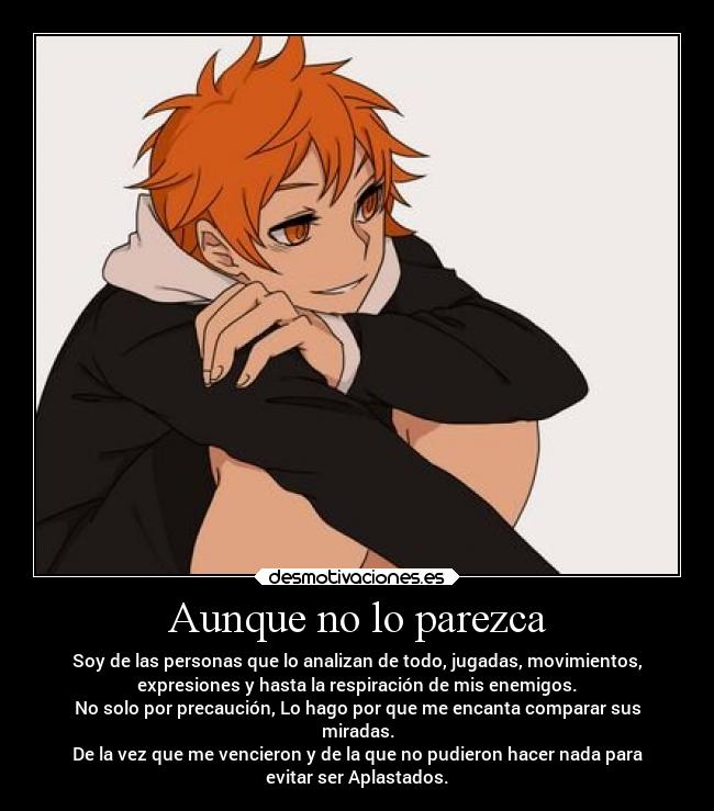 Aunque no lo parezca - Soy de las personas que lo analizan de todo, jugadas, movimientos,
expresiones y hasta la respiración de mis enemigos.
No solo por precaución, Lo hago por que me encanta comparar sus
miradas.
De la vez que me vencieron y de la que no pudieron hacer nada para
evitar ser Aplastados.