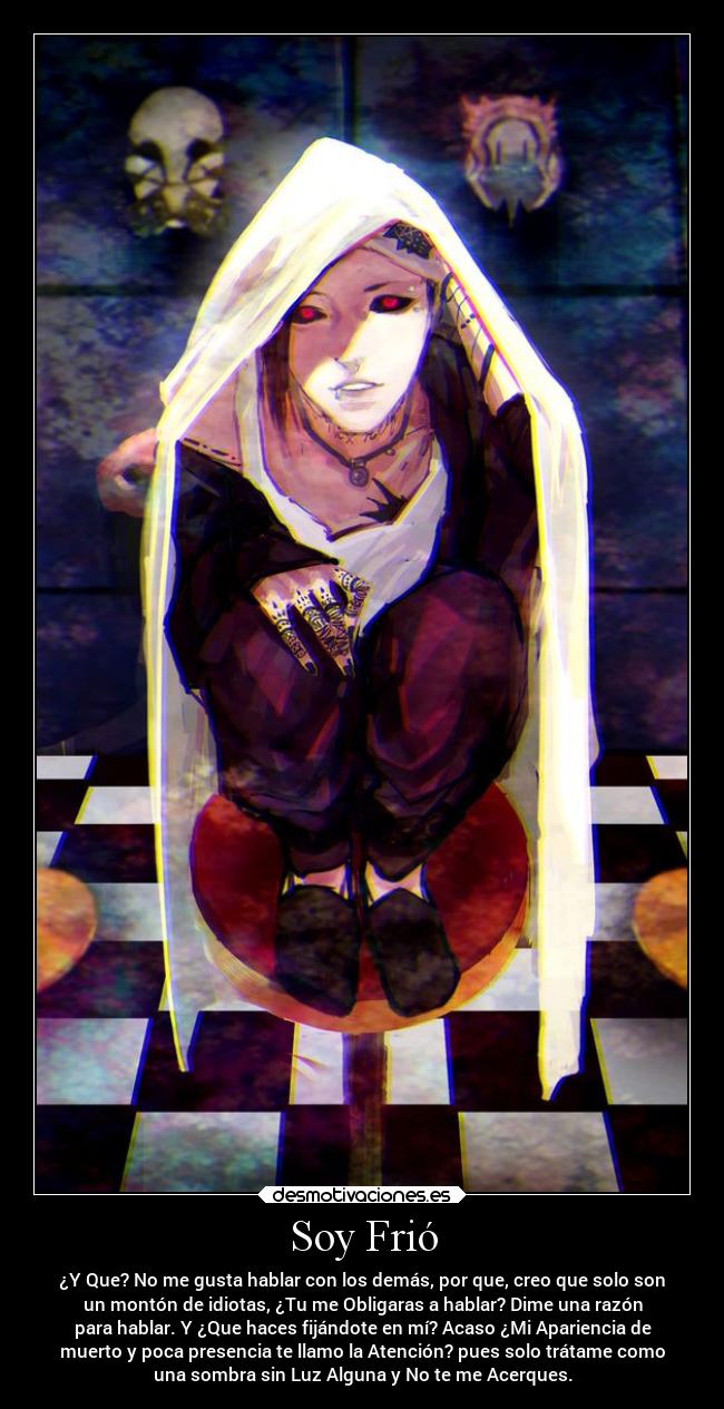 Soy Frió - ¿Y Que? No me gusta hablar con los demás, por que, creo que solo son
un montón de idiotas, ¿Tu me Obligaras a hablar? Dime una razón
para hablar. Y ¿Que haces fijándote en mí? Acaso ¿Mi Apariencia de
muerto y poca presencia te llamo la Atención? pues solo trátame como
una sombra sin Luz Alguna y No te me Acerques.