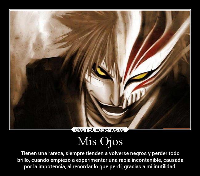 Mis Ojos - Tienen una rareza, siempre tienden a volverse negros y perder todo
brillo, cuando empiezo a experimentar una rabia incontenible, causada
por la impotencia, al recordar lo que perdí, gracias a mi inutilidad.