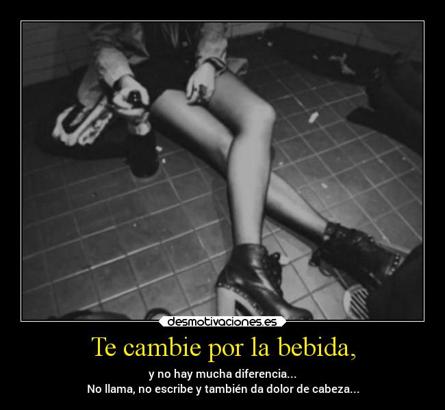 Te cambie por la bebida, - y no hay mucha diferencia...
No llama, no escribe y también da dolor de cabeza...
