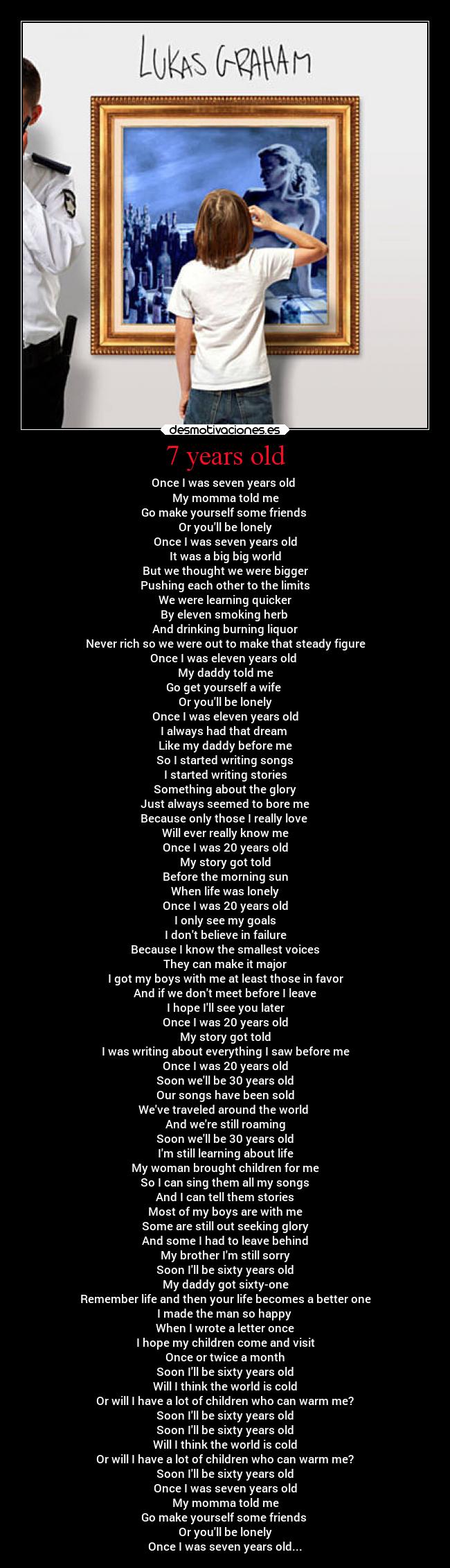 7 years old - Once I was seven years old 
My momma told me
Go make yourself some friends 
Or youll be lonely
Once I was seven years old
It was a big big world
But we thought we were bigger
Pushing each other to the limits
We were learning quicker
By eleven smoking herb 
And drinking burning liquor
Never rich so we were out to make that steady figure
Once I was eleven years old 
My daddy told me
Go get yourself a wife 
Or youll be lonely
Once I was eleven years old
I always had that dream 
Like my daddy before me
So I started writing songs
I started writing stories
Something about the glory
Just always seemed to bore me
Because only those I really love 
Will ever really know me
Once I was 20 years old
My story got told
Before the morning sun
When life was lonely
Once I was 20 years old
I only see my goals
I dont believe in failure
Because I know the smallest voices
They can make it major
I got my boys with me at least those in favor
And if we dont meet before I leave
I hope Ill see you later
Once I was 20 years old
My story got told
I was writing about everything I saw before me
Once I was 20 years old
Soon well be 30 years old
Our songs have been sold
Weve traveled around the world 
And were still roaming
Soon well be 30 years old
Im still learning about life
My woman brought children for me
So I can sing them all my songs
And I can tell them stories
Most of my boys are with me
Some are still out seeking glory
And some I had to leave behind
My brother Im still sorry
Soon Ill be sixty years old
My daddy got sixty-one
Remember life and then your life becomes a better one
I made the man so happy 
When I wrote a letter once
I hope my children come and visit
Once or twice a month
Soon Ill be sixty years old
Will I think the world is cold
Or will I have a lot of children who can warm me?
Soon Ill be sixty years old
Soon Ill be sixty years old
Will I think the world is cold
Or will I have a lot of children who can warm me?
Soon Ill be sixty years old
Once I was seven years old
My momma told me
Go make yourself some friends 
Or youll be lonely
Once I was seven years old...