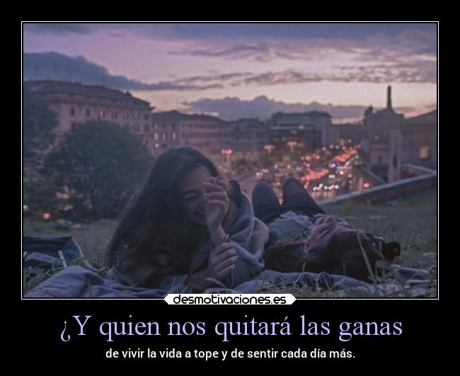 ¿Y quien nos quitará las ganas - de vivir la vida a tope y de sentir cada día más.