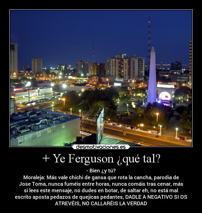 + Ye Ferguson ¿qué tal? - - Bien ¿y tú?
Moraleja: Más vale chichi de gansa que rota la cancha, parodia de
Jose Toma, nunca fuméis entre horas, nunca comáis tras cenar, más
si lees este mensaje, no dudes en botar, de saltar eh, no está mal
escrito aposta pedazos de quejicas pedantes, DADLE A NEGATIVO SI OS
ATREVÉIS, NO CALLARÉIS LA VERDAD